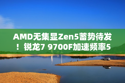 AMD无集显Zen5蓄势待发！锐龙7 9700F加速频率5.4GHz：略低于9700X