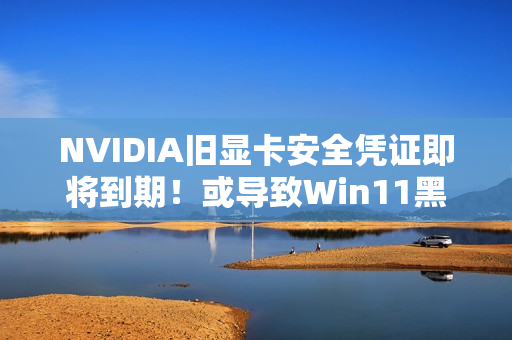 NVIDIA旧显卡安全凭证即将到期！或导致Win11黑屏