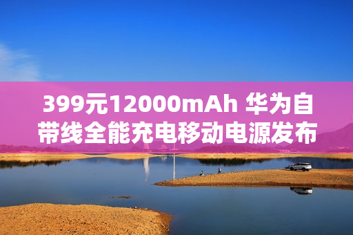 399元12000mAh 华为自带线全能充电移动电源发布：升级100W快充 3C认证