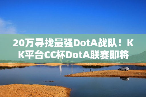 20万寻找最强DotA战队！KK平台CC杯DotA联赛即将开战！​