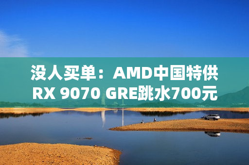 没人买单：AMD中国特供RX 9070 GRE跳水700元