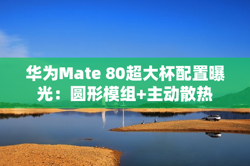 华为Mate 80超大杯配置曝光：圆形模组+主动散热