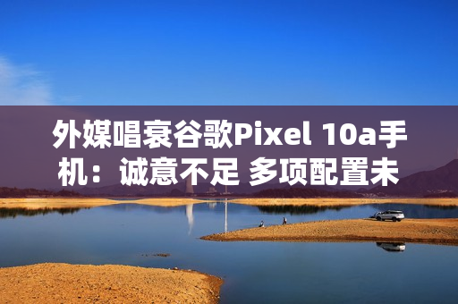 外媒唱衰谷歌Pixel 10a手机：诚意不足 多项配置未升级