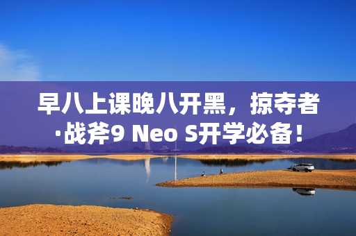 早八上课晚八开黑，掠夺者·战斧9 Neo S开学必备！