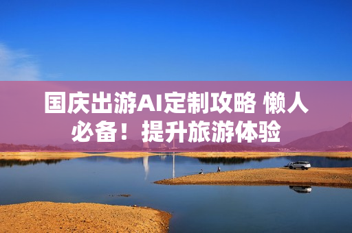 国庆出游AI定制攻略 懒人必备！提升旅游体验