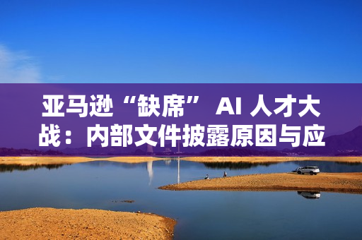 亚马逊“缺席” AI 人才大战：内部文件披露原因与应对策略