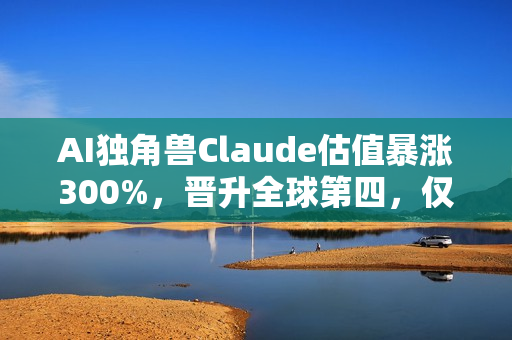 AI独角兽Claude估值暴涨300%，晋升全球第四，仅次于字节跳动