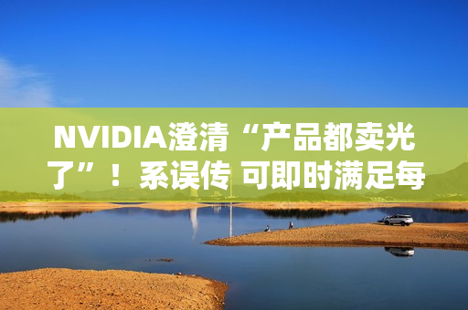 NVIDIA澄清“产品都卖光了”！系误传 可即时满足每个订单