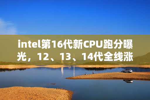 intel第16代新CPU跑分曝光，12、13、14代全线涨价