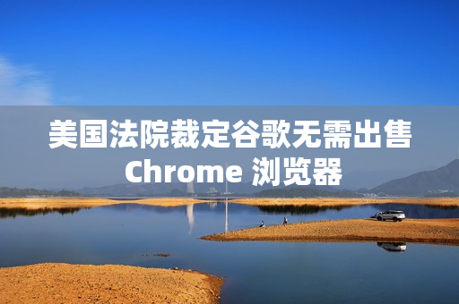 美国法院裁定谷歌无需出售 Chrome 浏览器