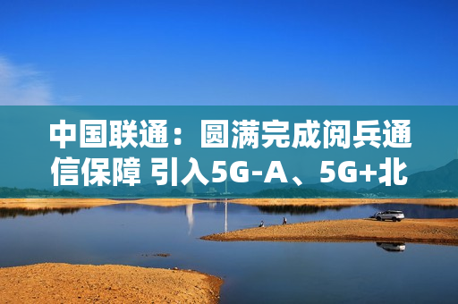 中国联通：圆满完成阅兵通信保障 引入5G-A、5G+北斗等技术