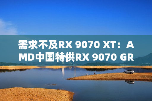 需求不及RX 9070 XT:AMD中国特供RX 9070 GRE已降价700元 需求不及RX 9070 XT:AMD中国特供RX 9070 GRE已降价700元