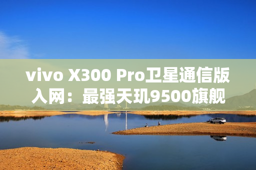 vivo X300 Pro卫星通信版入网：最强天玑9500旗舰