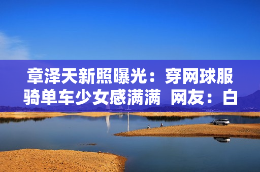 章泽天新照曝光：穿网球服骑单车少女感满满  网友：白到发光