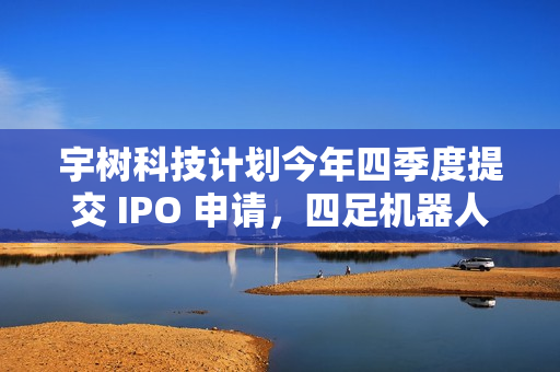 宇树科技计划今年四季度提交 IPO 申请，四足机器人占营收 65%