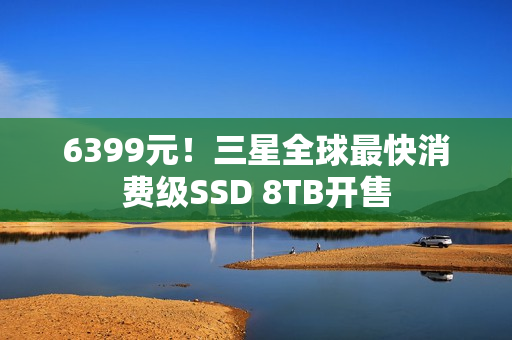 6399元！三星全球最快消费级SSD 8TB开售