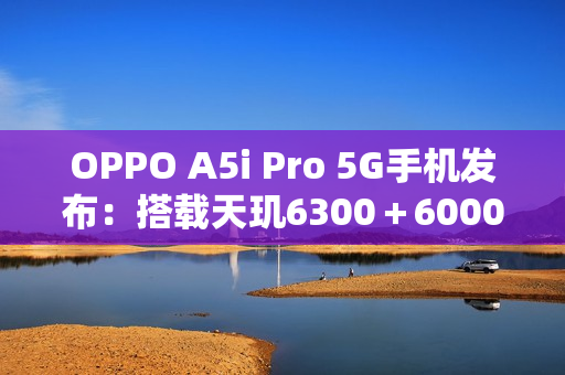 OPPO A5i Pro 5G手机发布：搭载天玑6300＋6000mAh