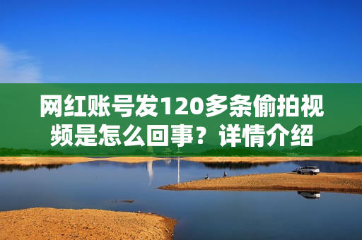 网红账号发120多条偷拍视频是怎么回事？详情介绍