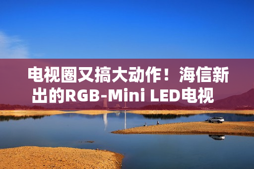 电视圈又搞大动作！海信新出的RGB-Mini LED电视  直接把画质卷到新高度
