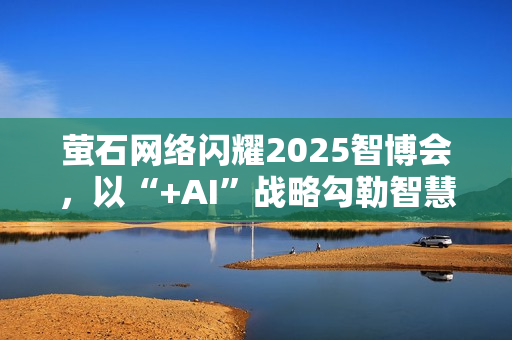 萤石网络闪耀2025智博会，以“+AI”战略勾勒智慧生活新图景