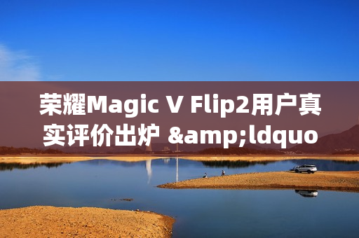 荣耀Magic V Flip2用户真实评价出炉 &ldquo;梦中情机&rdquo;