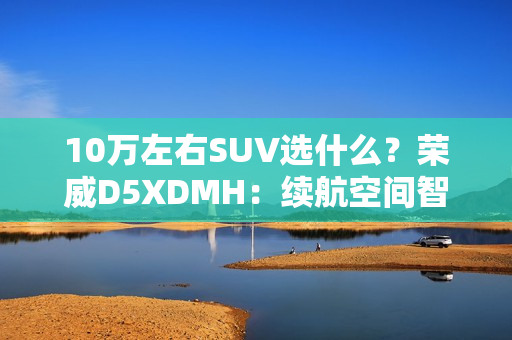 10万左右SUV选什么？荣威D5XDMH：续航空间智能拉满