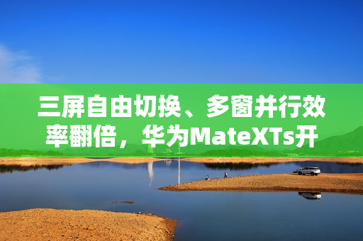 三屏自由切换、多窗并行效率翻倍，华为MateXTs开启鸿蒙版飞书新体验