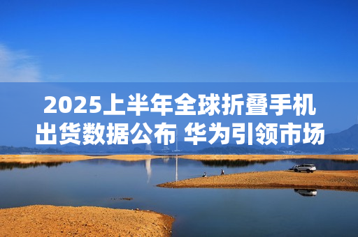 2025上半年全球折叠手机出货数据公布 华为引领市场