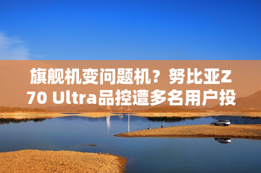 旗舰机变问题机？努比亚Z70 Ultra品控遭多名用户投诉