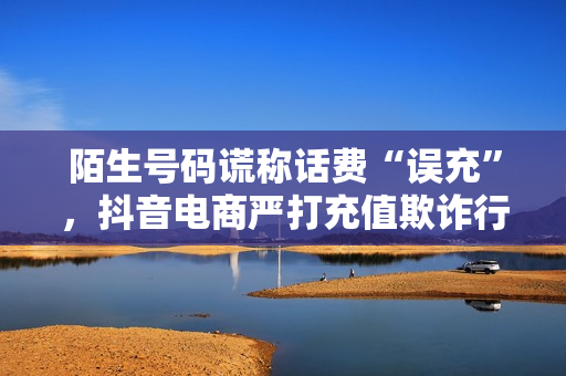 陌生号码谎称话费“误充”，抖音电商严打充值欺诈行为