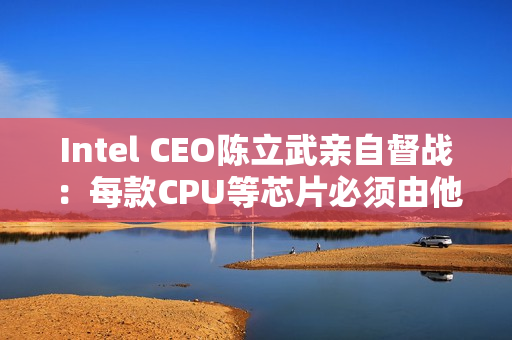 Intel CEO陈立武亲自督战：每款CPU等芯片必须由他审核批准