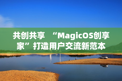 共创共享  “MagicOS创享家”打造用户交流新范本