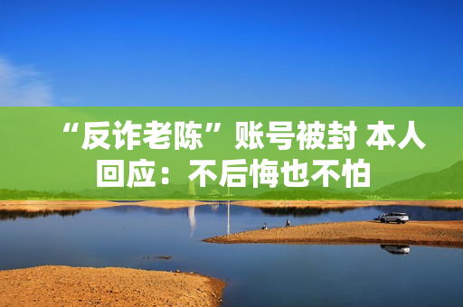 “反诈老陈”账号被封 本人回应：不后悔也不怕