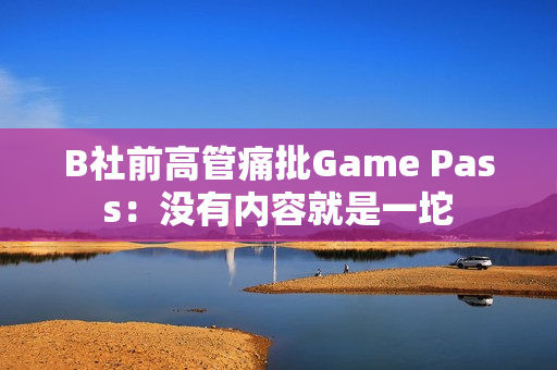 B社前高管痛批Game Pass：没有内容就是一坨