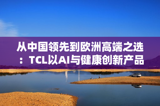 从中国领先到欧洲高端之选：TCL以AI与健康创新产品亮相IFA 2025