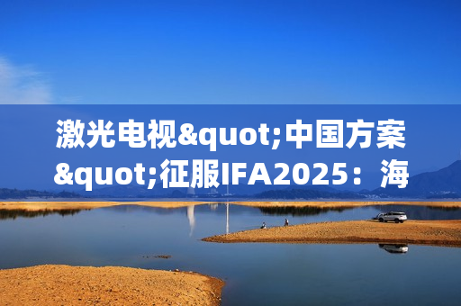 激光电视"中国方案"征服IFA2025：海信双产品夺魁+可卷曲首秀