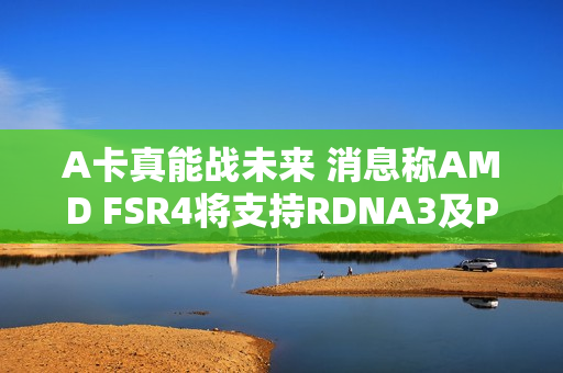 A卡真能战未来 消息称AMD FSR4将支持RDNA3及PS5