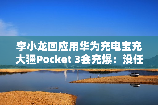 李小龙回应用华为充电宝充大疆Pocket 3会充爆：没任何问题