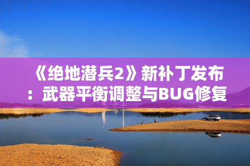 《绝地潜兵2》新补丁发布：武器平衡调整与BUG修复