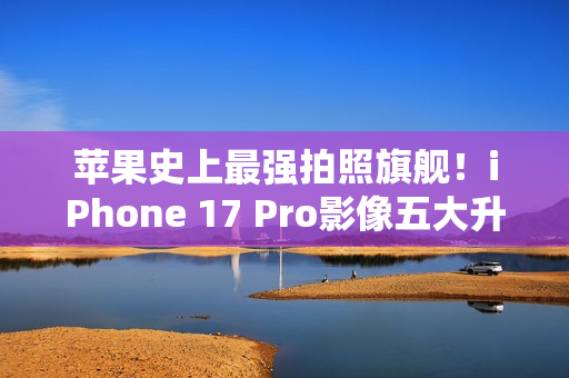 苹果史上最强拍照旗舰！iPhone 17 Pro影像五大升级汇总：首次4800万像素长焦