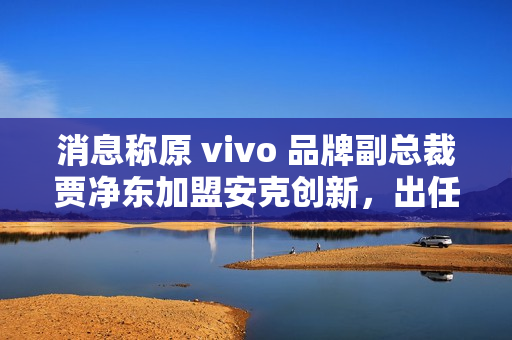 消息称原 vivo 品牌副总裁贾净东加盟安克创新,出任首席营销官 消息称原 vivo 品牌副总裁贾净东加盟安克创新,出任首席营销官