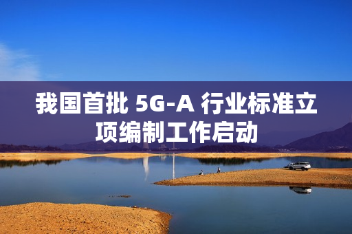 我国首批 5G-A 行业标准立项编制工作启动 我国首批 5G-A 行业标准立项编制工作启动