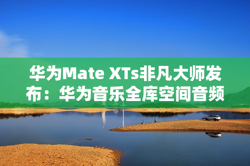华为Mate XTs非凡大师发布：华为音乐全库空间音频共铸非凡听音