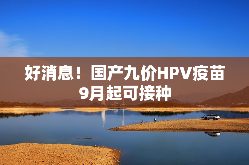 好消息！国产九价HPV疫苗9月起可接种