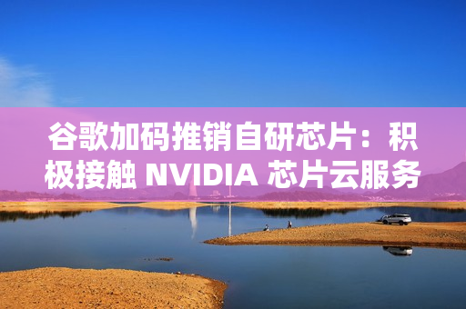 谷歌加码推销自研芯片:积极接触 NVIDIA 芯片云服务供应商 谷歌加码推销自研芯片:积极接触 NVIDIA 芯片云服务供应商