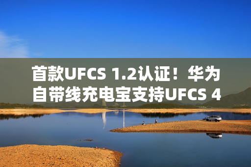 首款UFCS 1.2认证！华为自带线充电宝支持UFCS 40W无鉴权充电