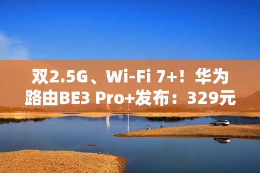 双2.5G、Wi-Fi 7+！华为路由BE3 Pro+发布：329元