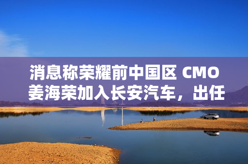 消息称荣耀前中国区 CMO 姜海荣加入长安汽车，出任深蓝 CEO 一职