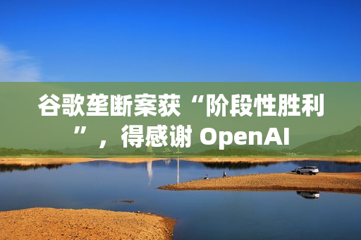 谷歌垄断案获“阶段性胜利”，得感谢 OpenAI