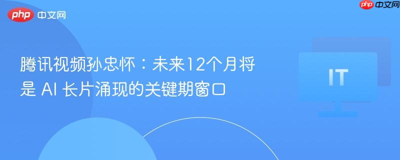 腾讯视频孙忠怀：未来12个月将是 AI 长片涌现的关键期窗口